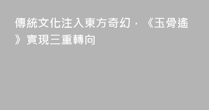 傳統文化注入東方奇幻，《玉骨遙》實現三重轉向