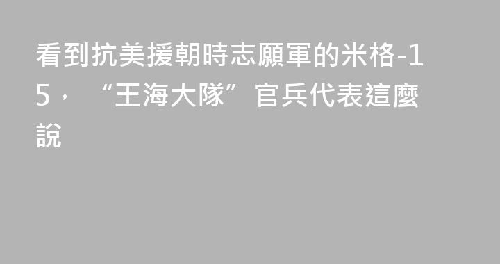 看到抗美援朝時志願軍的米格-15， “王海大隊”官兵代表這麼說