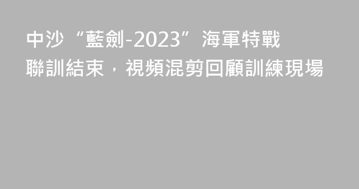 中沙“藍劍-2023”海軍特戰聯訓結束，視頻混剪回顧訓練現場