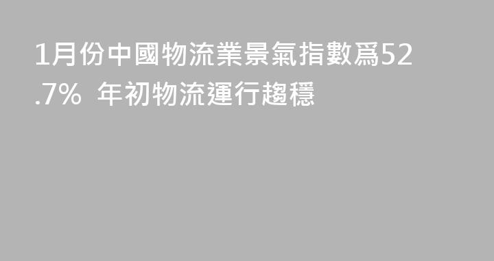 1月份中國物流業景氣指數爲52.7%  年初物流運行趨穩