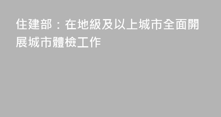 住建部：在地級及以上城市全面開展城市體檢工作