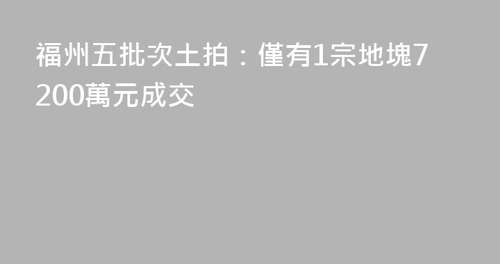 福州五批次土拍：僅有1宗地塊7200萬元成交