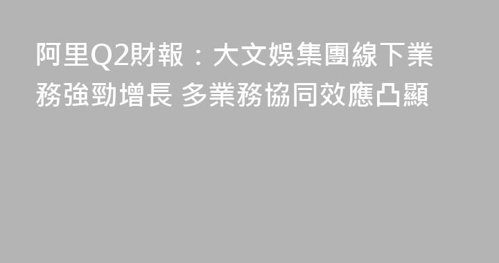 阿里Q2財報：大文娛集團線下業務強勁增長 多業務協同效應凸顯