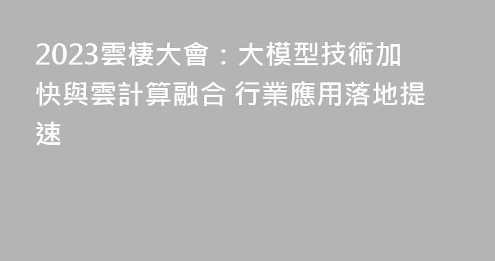 2023雲棲大會：大模型技術加快與雲計算融合 行業應用落地提速
