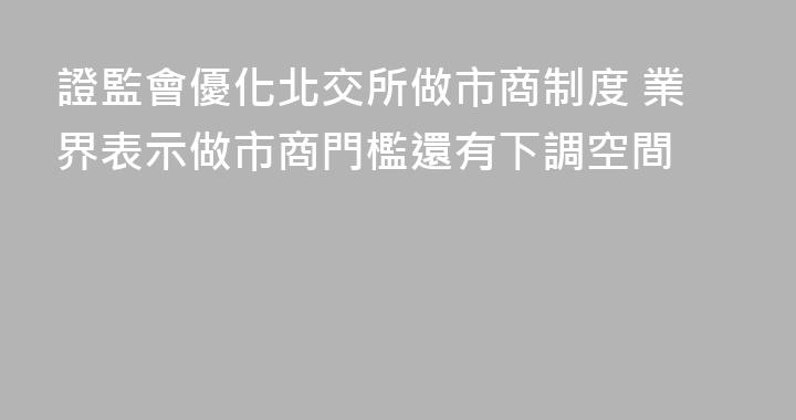 證監會優化北交所做市商制度 業界表示做市商門檻還有下調空間