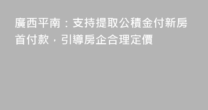 廣西平南：支持提取公積金付新房首付款，引導房企合理定價