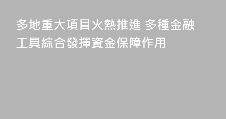 多地重大項目火熱推進 多種金融工具綜合發揮資金保障作用