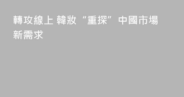 轉攻線上 韓妝“重探”中國市場新需求