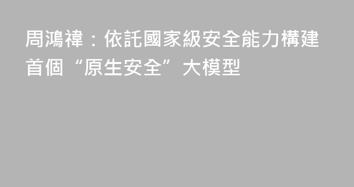 周鴻禕：依託國家級安全能力構建首個“原生安全”大模型