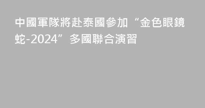 中國軍隊將赴泰國參加“金色眼鏡蛇-2024”多國聯合演習