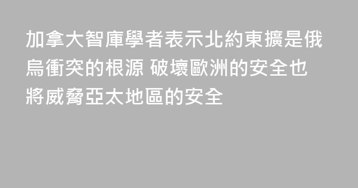 加拿大智庫學者表示北約東擴是俄烏衝突的根源 破壞歐洲的安全也將威脅亞太地區的安全
