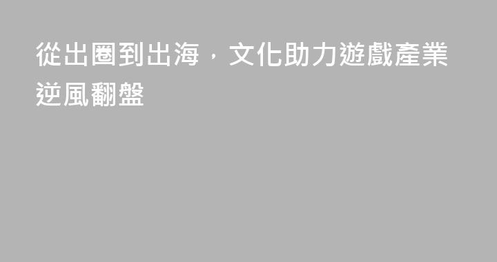 從出圈到出海，文化助力遊戲產業逆風翻盤