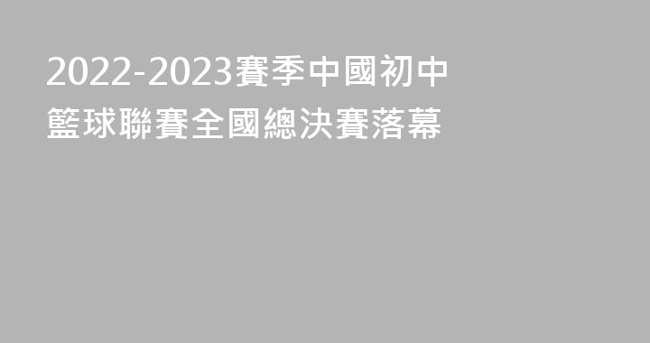 2022-2023賽季中國初中籃球聯賽全國總決賽落幕