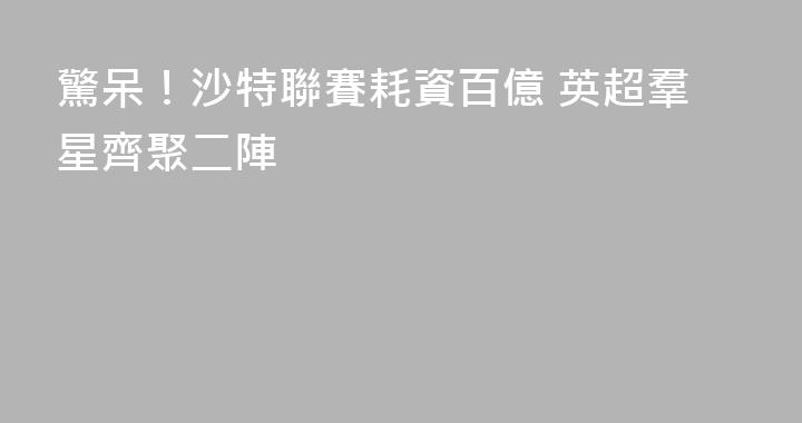 驚呆！沙特聯賽耗資百億 英超羣星齊聚二陣
