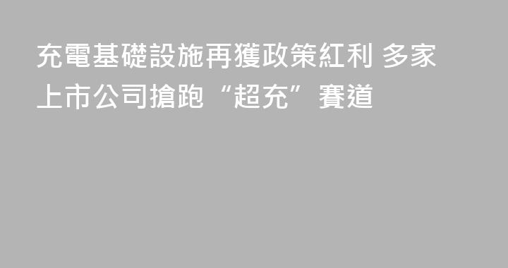 充電基礎設施再獲政策紅利 多家上市公司搶跑“超充”賽道