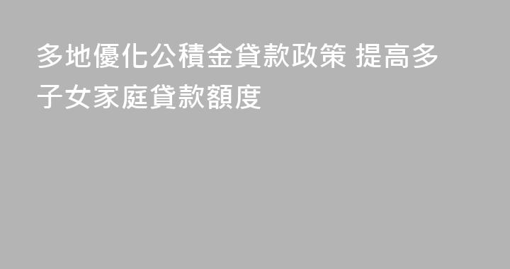 多地優化公積金貸款政策 提高多子女家庭貸款額度