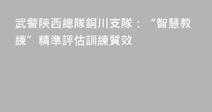 武警陝西總隊銅川支隊：“智慧教練”精準評估訓練質效