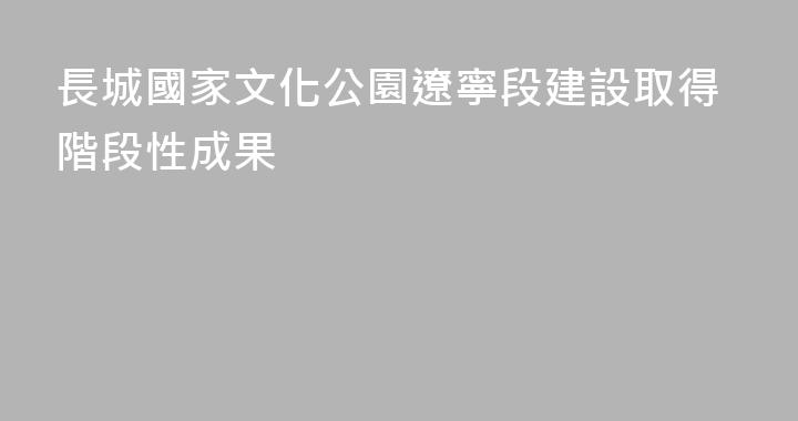 長城國家文化公園遼寧段建設取得階段性成果
