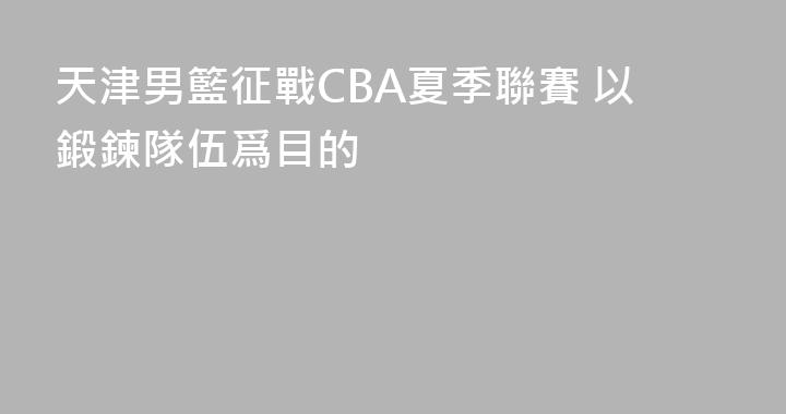 天津男籃征戰CBA夏季聯賽 以鍛鍊隊伍爲目的