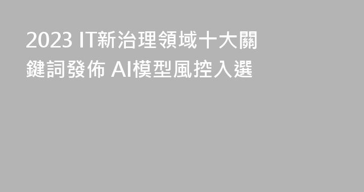 2023 IT新治理領域十大關鍵詞發佈 AI模型風控入選