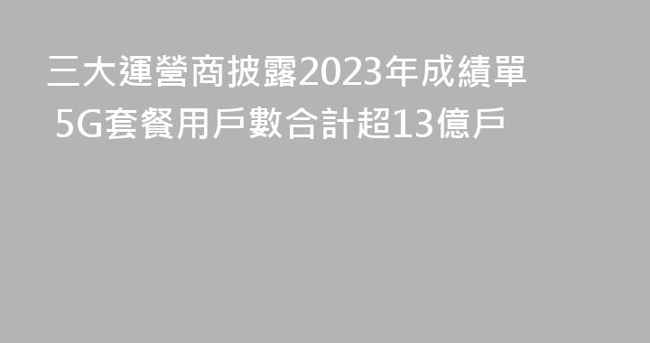 三大運營商披露2023年成績單 5G套餐用戶數合計超13億戶