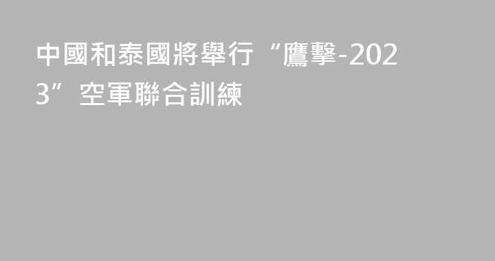 中國和泰國將舉行“鷹擊-2023”空軍聯合訓練