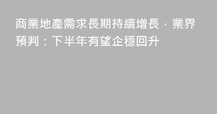 商業地產需求長期持續增長，業界預判：下半年有望企穩回升