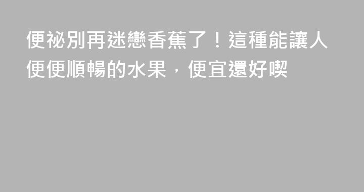 便祕別再迷戀香蕉了！這種能讓人便便順暢的水果，便宜還好喫