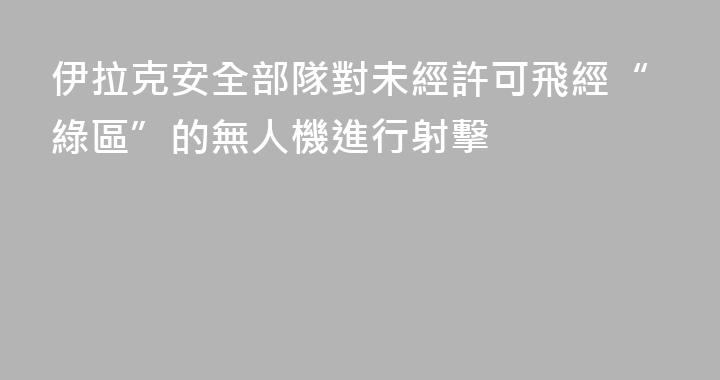 伊拉克安全部隊對未經許可飛經“綠區”的無人機進行射擊