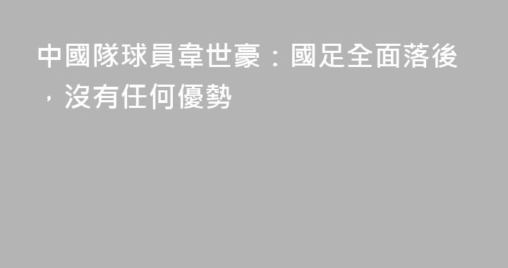 中國隊球員韋世豪：國足全面落後，沒有任何優勢