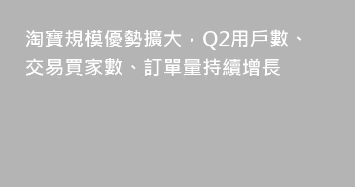 淘寶規模優勢擴大，Q2用戶數、交易買家數、訂單量持續增長