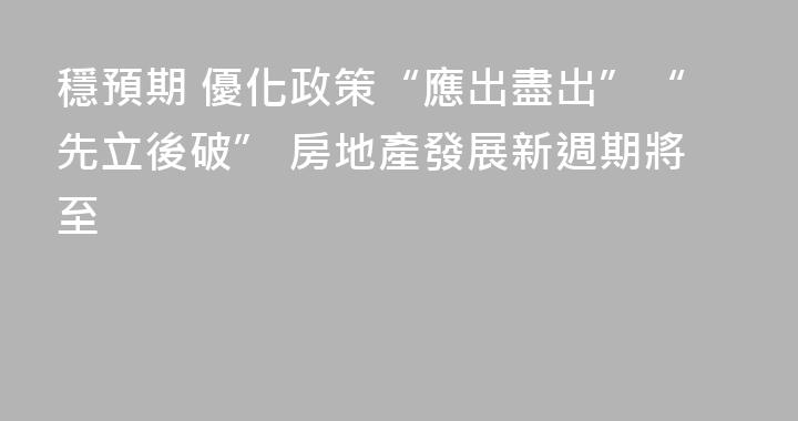 穩預期 優化政策“應出盡出”“先立後破” 房地產發展新週期將至