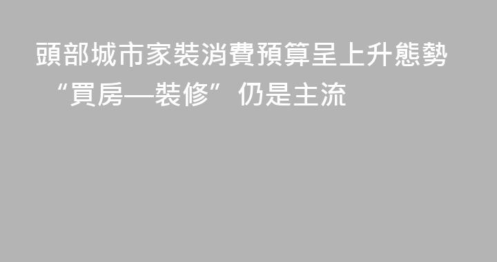 頭部城市家裝消費預算呈上升態勢 “買房—裝修”仍是主流