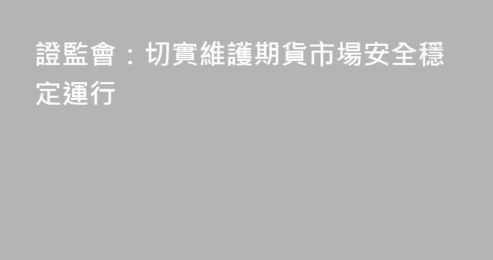 證監會：切實維護期貨市場安全穩定運行