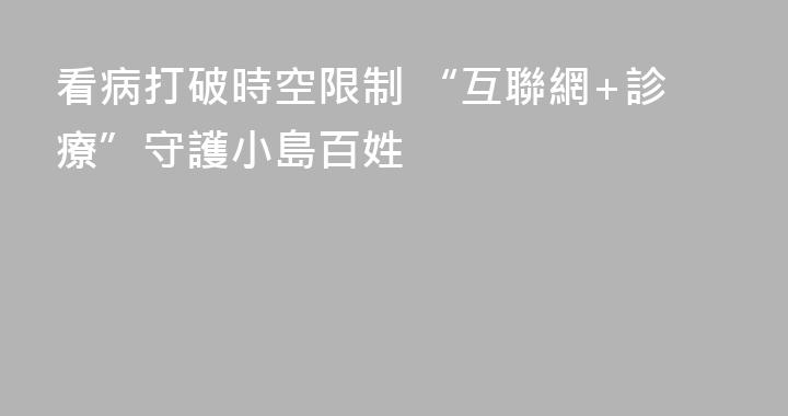 看病打破時空限制 “互聯網+診療”守護小島百姓