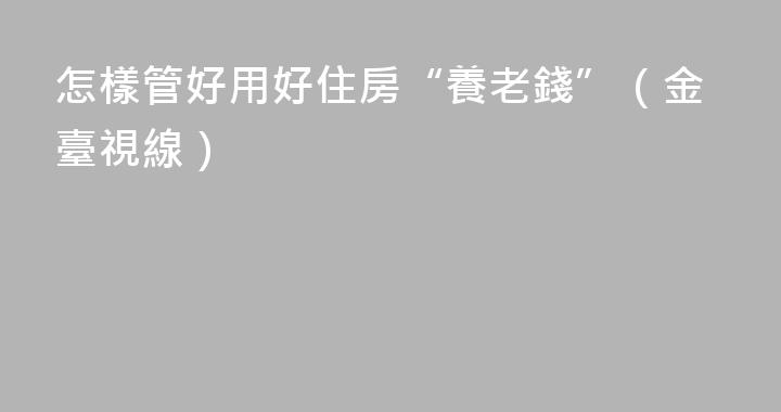 怎樣管好用好住房“養老錢”（金臺視線）