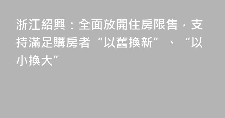 浙江紹興：全面放開住房限售，支持滿足購房者“以舊換新”、“以小換大”