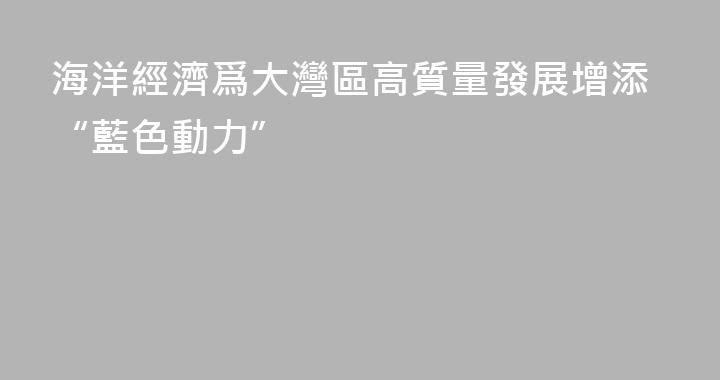 海洋經濟爲大灣區高質量發展增添“藍色動力”