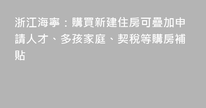 浙江海寧：購買新建住房可疊加申請人才、多孩家庭、契稅等購房補貼