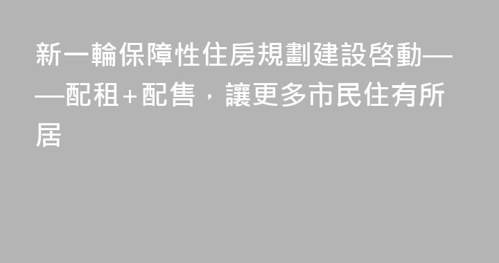 新一輪保障性住房規劃建設啓動——配租+配售，讓更多市民住有所居