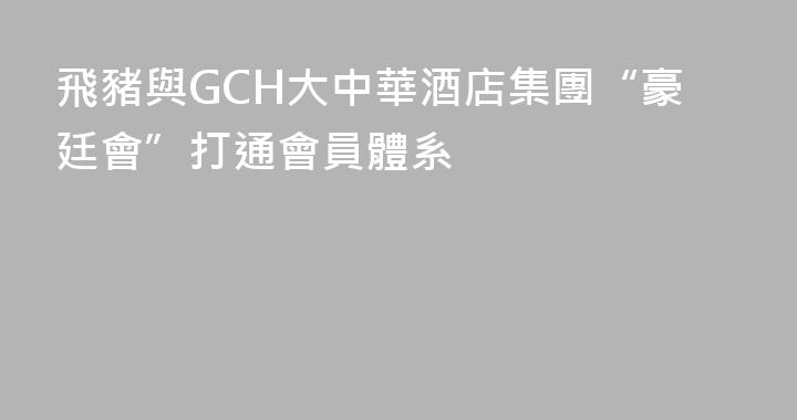 飛豬與GCH大中華酒店集團“豪廷會”打通會員體系