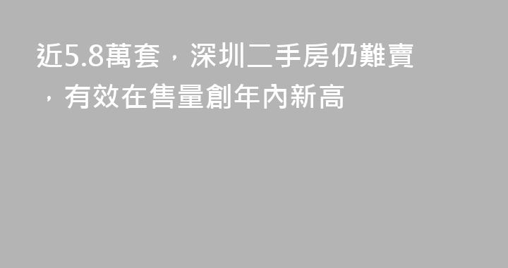 近5.8萬套，深圳二手房仍難賣，有效在售量創年內新高