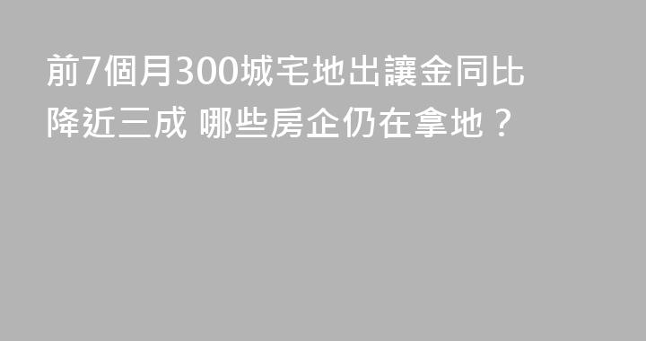 前7個月300城宅地出讓金同比降近三成 哪些房企仍在拿地？