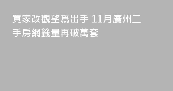 買家改觀望爲出手 11月廣州二手房網籤量再破萬套