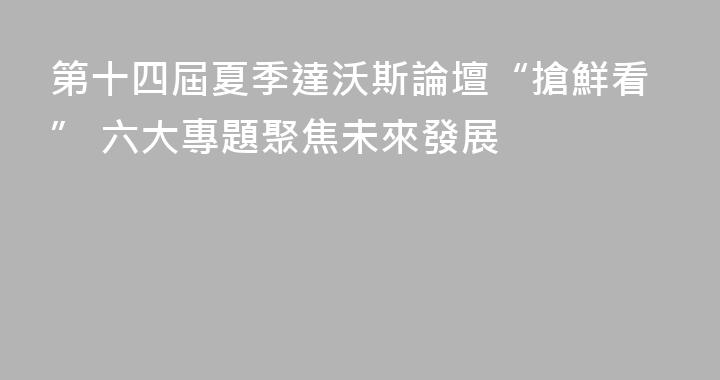 第十四屆夏季達沃斯論壇“搶鮮看” 六大專題聚焦未來發展