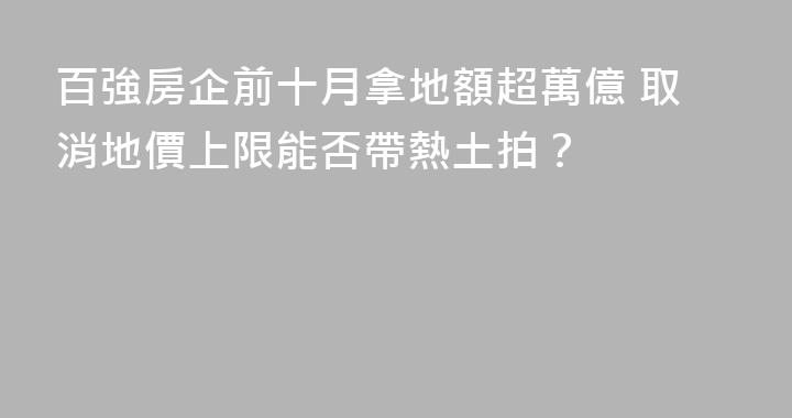百強房企前十月拿地額超萬億 取消地價上限能否帶熱土拍？