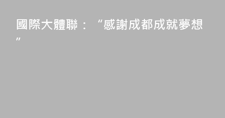 國際大體聯：“感謝成都成就夢想”