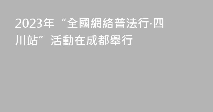 2023年“全國網絡普法行·四川站”活動在成都舉行