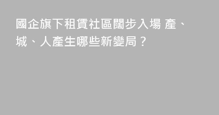 國企旗下租賃社區闊步入場 產、城、人產生哪些新變局？