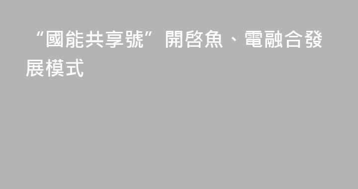 “國能共享號”開啓魚、電融合發展模式